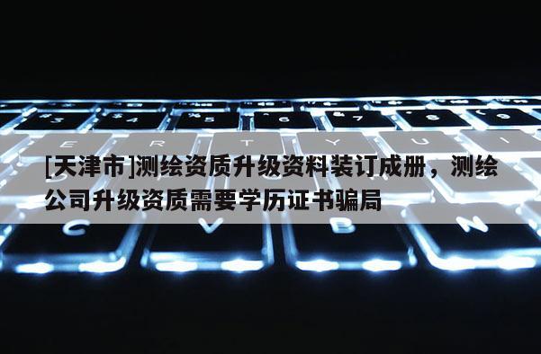 [天津市]测绘资质升级资料装订成册，测绘公司升级资质需要学历证书骗局