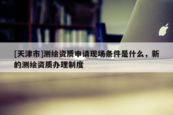 [天津市]测绘资质申请现场条件是什么，新的测绘资质办理制度