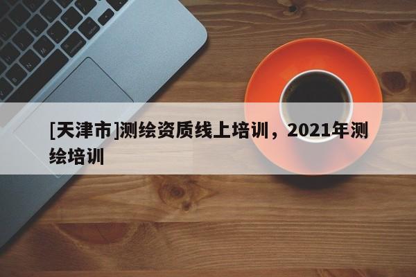 [天津市]测绘资质线上培训，2021年测绘培训