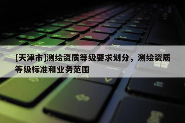 [天津市]测绘资质等级要求划分，测绘资质等级标准和业务范围