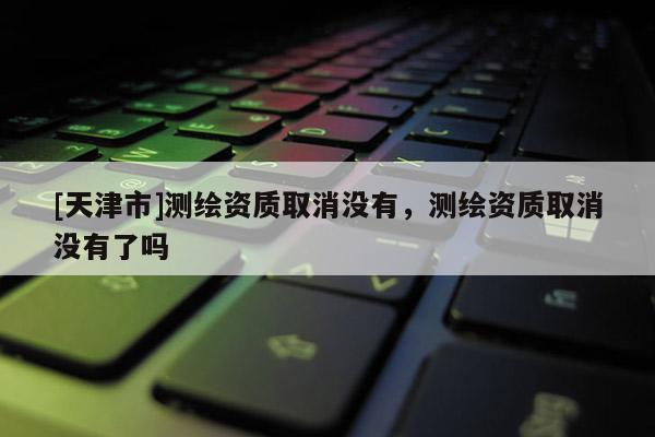 [天津市]测绘资质取消没有，测绘资质取消没有了吗