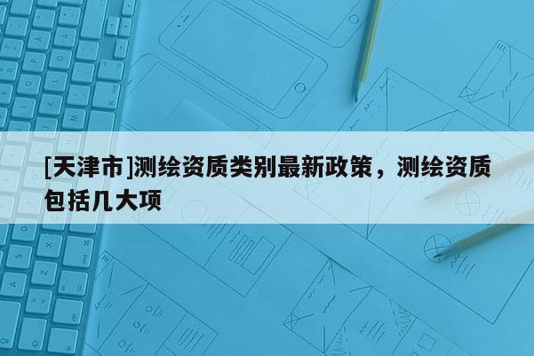 [天津市]测绘资质类别最新政策，测绘资质包括几大项