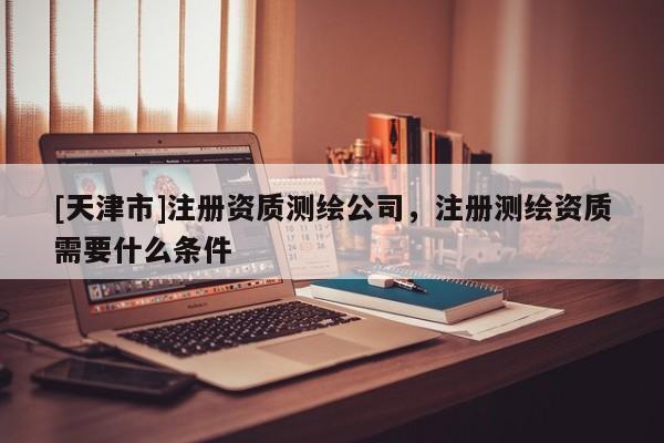 [天津市]注册资质测绘公司，注册测绘资质需要什么条件