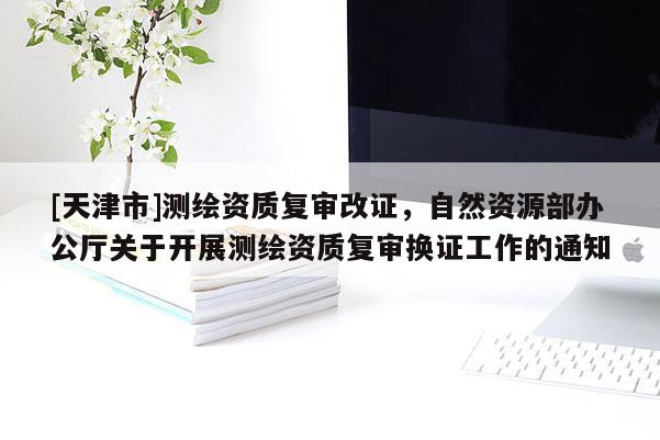 [天津市]测绘资质复审改证，自然资源部办公厅关于开展测绘资质复审换证工作的通知