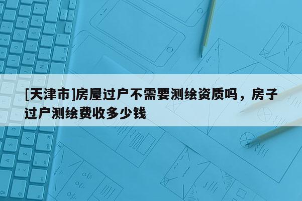 [天津市]房屋过户不需要测绘资质吗，房子过户测绘费收多少钱