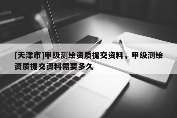 [天津市]甲级测绘资质提交资料，甲级测绘资质提交资料需要多久
