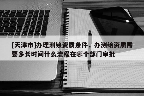 [天津市]办理测绘资质条件，办测绘资质需要多长时间什么流程在哪个部门审批
