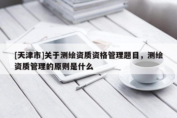 [天津市]关于测绘资质资格管理题目，测绘资质管理的原则是什么