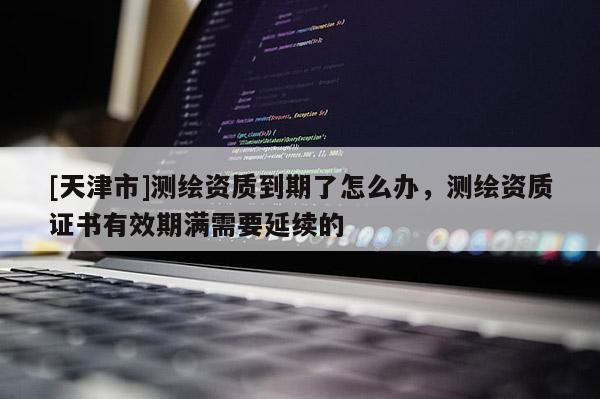 [天津市]测绘资质到期了怎么办，测绘资质证书有效期满需要延续的