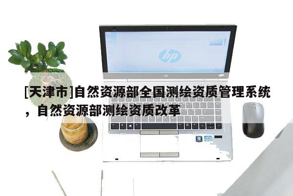 [天津市]自然资源部全国测绘资质管理系统，自然资源部测绘资质改革