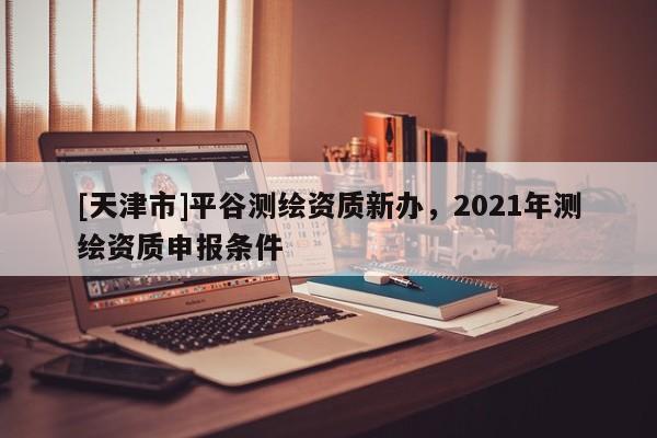 [天津市]平谷测绘资质新办，2021年测绘资质申报条件