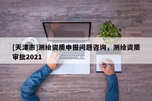 [天津市]测绘资质申报问题咨询，测绘资质审批2021