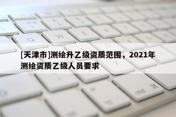 [天津市]测绘升乙级资质范围，2021年测绘资质乙级人员要求