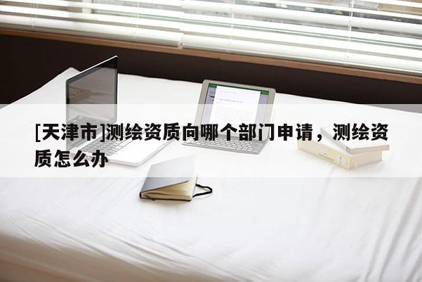 [天津市]测绘资质向哪个部门申请，测绘资质怎么办