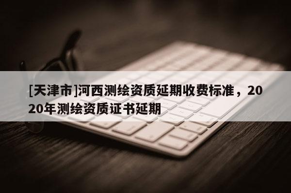 [天津市]河西测绘资质延期收费标准，2020年测绘资质证书延期