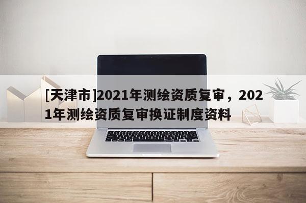 [天津市]2021年测绘资质复审，2021年测绘资质复审换证制度资料