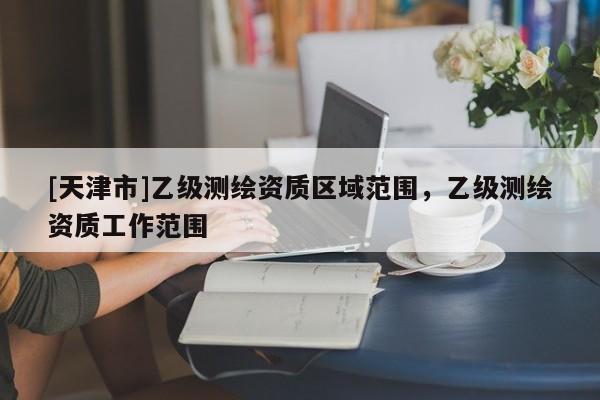 [天津市]乙级测绘资质区域范围，乙级测绘资质工作范围