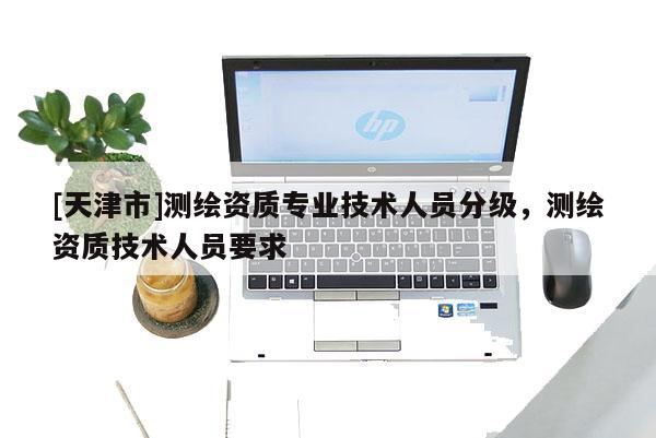[天津市]测绘资质专业技术人员分级，测绘资质技术人员要求