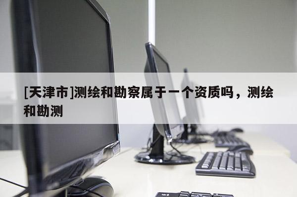 [天津市]测绘和勘察属于一个资质吗，测绘和勘测