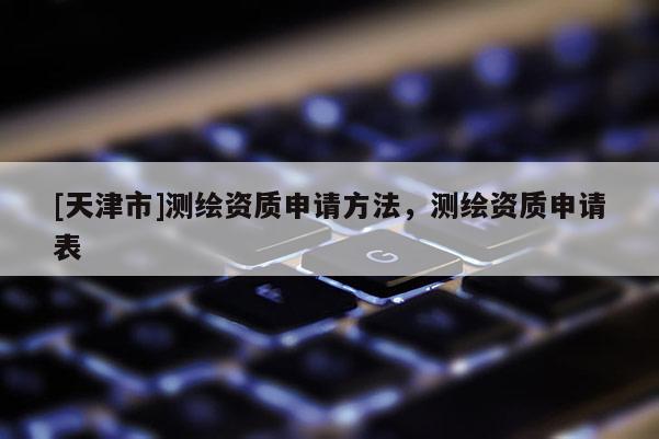 [天津市]测绘资质申请方法，测绘资质申请表