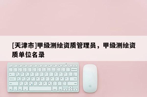 [天津市]甲级测绘资质管理员，甲级测绘资质单位名录