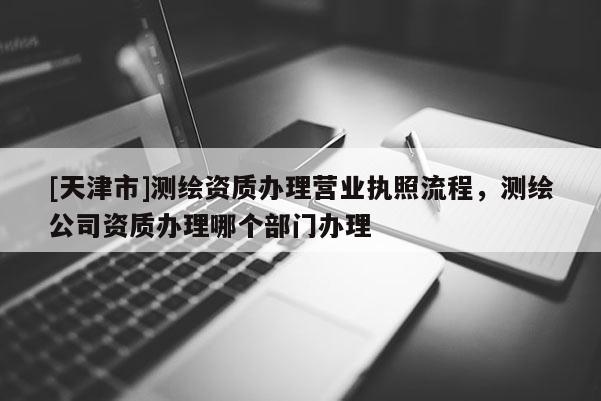 [天津市]测绘资质办理营业执照流程，测绘公司资质办理哪个部门办理