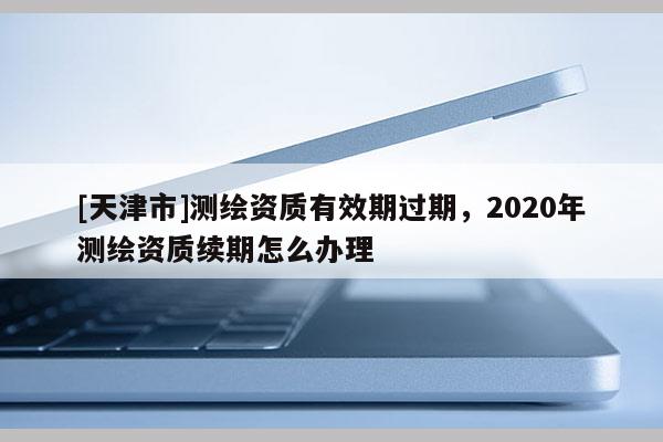 [天津市]测绘资质有效期过期，2020年测绘资质续期怎么办理