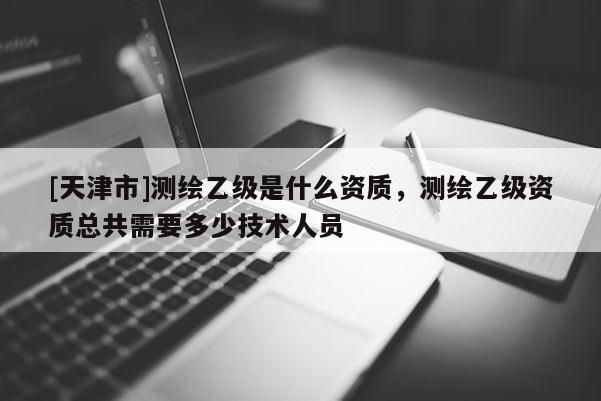[天津市]测绘乙级是什么资质，测绘乙级资质总共需要多少技术人员