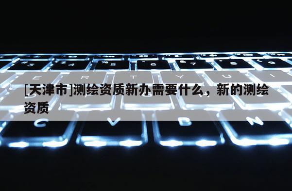 [天津市]测绘资质新办需要什么，新的测绘资质
