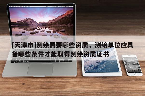 [天津市]测绘需要哪些资质，测绘单位应具备哪些条件才能取得测绘资质证书