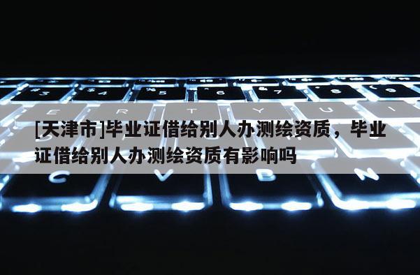 [天津市]毕业证借给别人办测绘资质，毕业证借给别人办测绘资质有影响吗