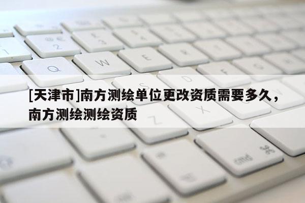 [天津市]南方测绘单位更改资质需要多久，南方测绘测绘资质