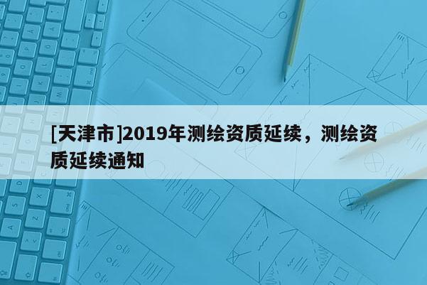 [天津市]2019年测绘资质延续，测绘资质延续通知