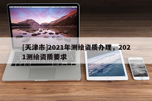 [天津市]2021年测绘资质办理，2021测绘资质要求