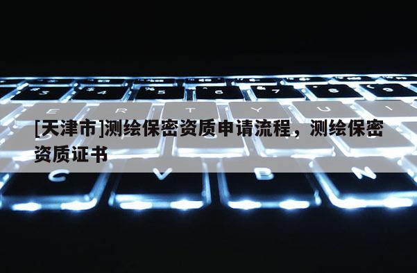 [天津市]测绘保密资质申请流程，测绘保密资质证书