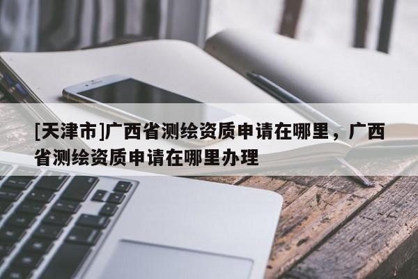 [天津市]广西省测绘资质申请在哪里，广西省测绘资质申请在哪里办理