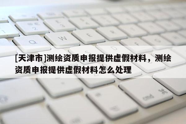 [天津市]测绘资质申报提供虚假材料，测绘资质申报提供虚假材料怎么处理