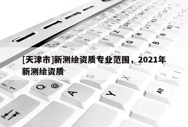 [天津市]新测绘资质专业范围，2021年新测绘资质