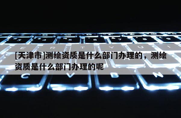 [天津市]测绘资质是什么部门办理的，测绘资质是什么部门办理的呢