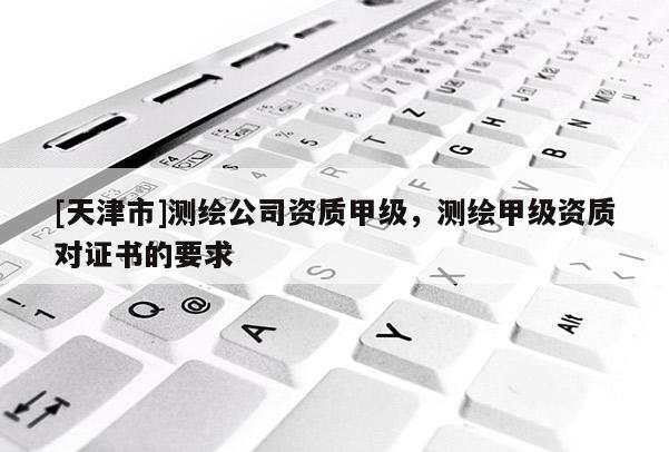 [天津市]测绘公司资质甲级，测绘甲级资质对证书的要求