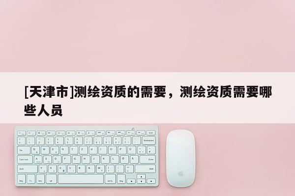 [天津市]测绘资质的需要，测绘资质需要哪些人员