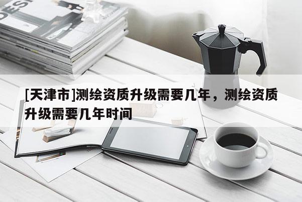 [天津市]测绘资质升级需要几年，测绘资质升级需要几年时间