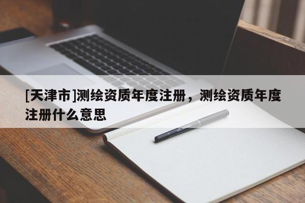 [天津市]测绘资质年度注册，测绘资质年度注册什么意思