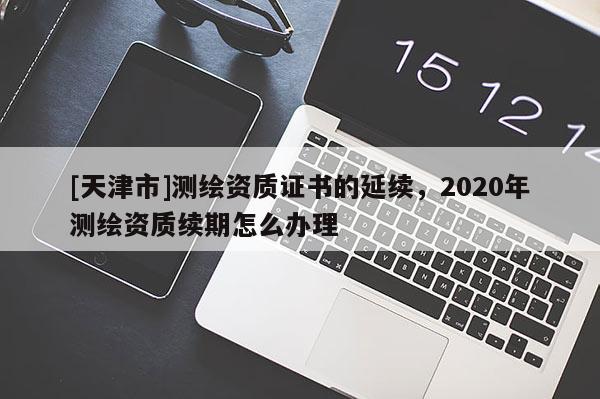 [天津市]测绘资质证书的延续，2020年测绘资质续期怎么办理