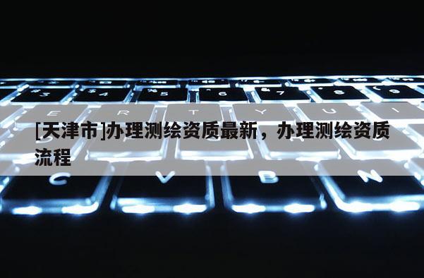 [天津市]办理测绘资质最新，办理测绘资质流程