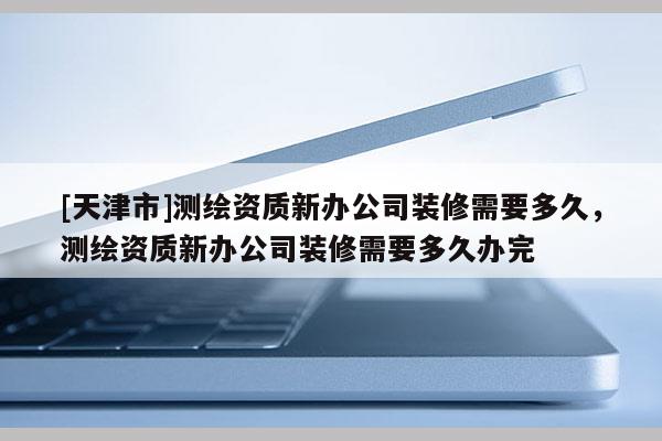 [天津市]测绘资质新办公司装修需要多久，测绘资质新办公司装修需要多久办完