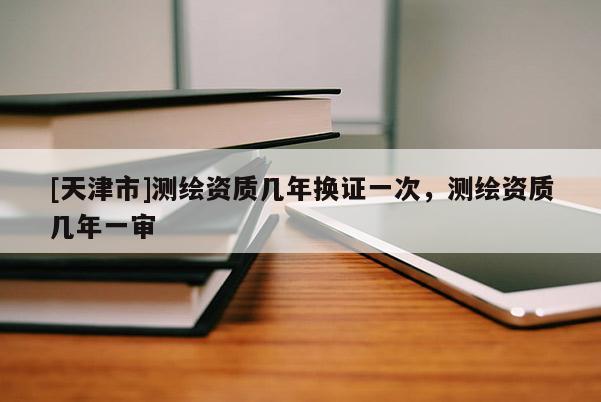 [天津市]测绘资质几年换证一次，测绘资质几年一审