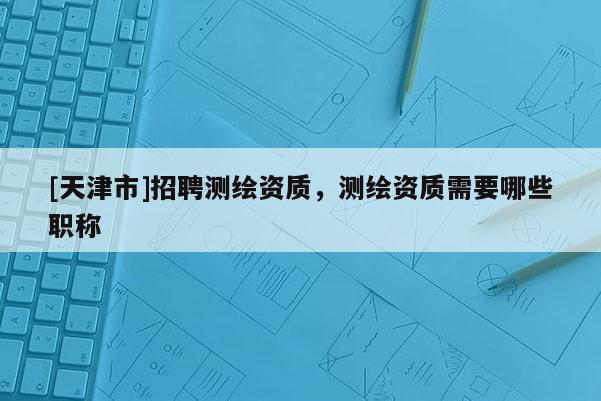 [天津市]招聘测绘资质，测绘资质需要哪些职称