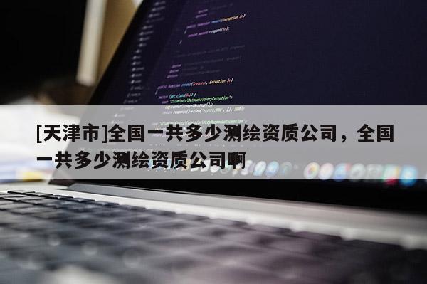 [天津市]全国一共多少测绘资质公司，全国一共多少测绘资质公司啊