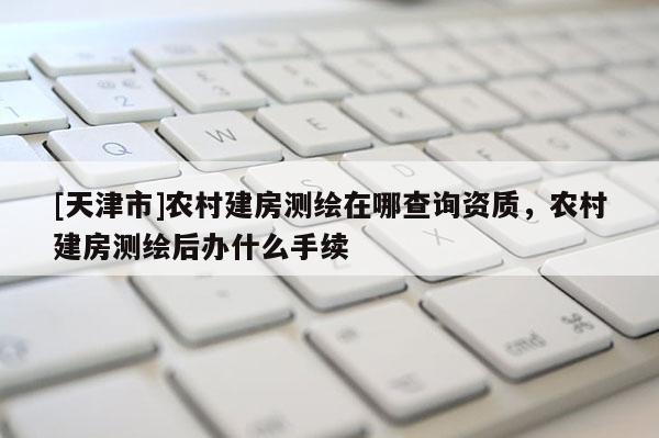 [天津市]农村建房测绘在哪查询资质，农村建房测绘后办什么手续